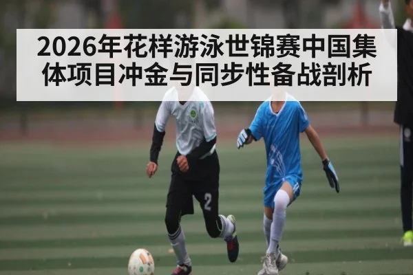 2026年花样游泳世锦赛中国集体项目冲金与同步性备战剖析