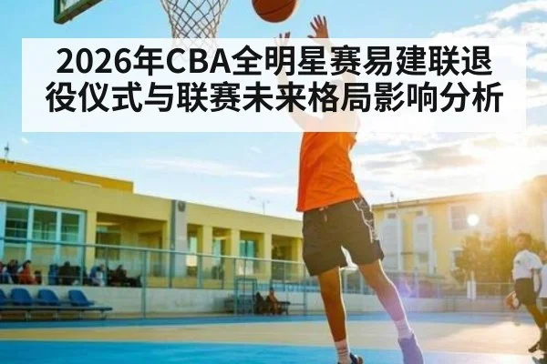 2026年CBA全明星赛易建联退役仪式与联赛未来格局影响分析