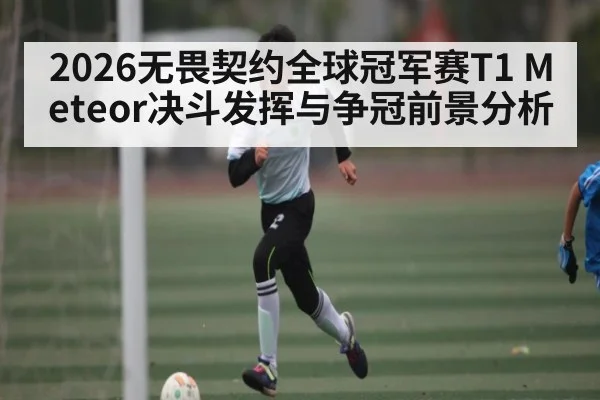 2026无畏契约全球冠军赛T1 Meteor决斗发挥与争冠前景分析